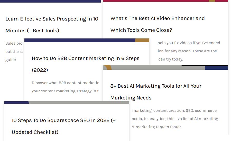 Titles are: Learn Effective Sales Prospecting in 10 minutes (+ Best Tools) What's the Best AI Video Enhancer and Which Tools Come Close How to do B2B Content Marketing in 6 Steps (2022) 8+ Best AI Marketing Tools for All Your Marketing Needs 10 Steps to do Squarespace SEO in 2022 (+ Updated Checklist)